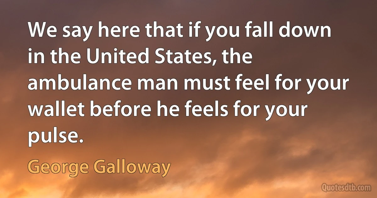 We say here that if you fall down in the United States, the ambulance man must feel for your wallet before he feels for your pulse. (George Galloway)