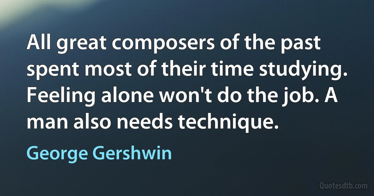 All great composers of the past spent most of their time studying. Feeling alone won't do the job. A man also needs technique. (George Gershwin)