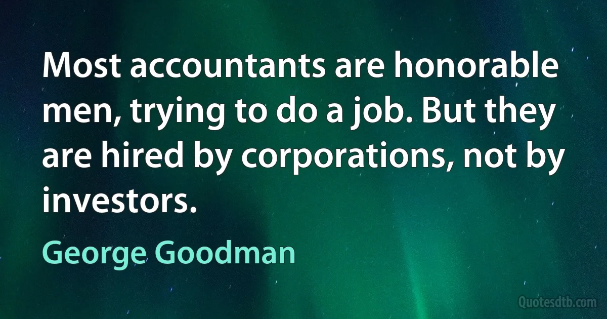 Most accountants are honorable men, trying to do a job. But they are hired by corporations, not by investors. (George Goodman)