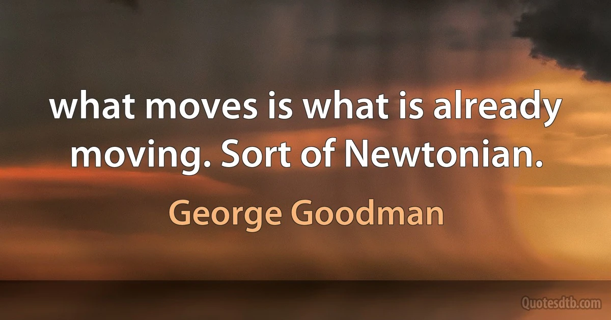 what moves is what is already moving. Sort of Newtonian. (George Goodman)