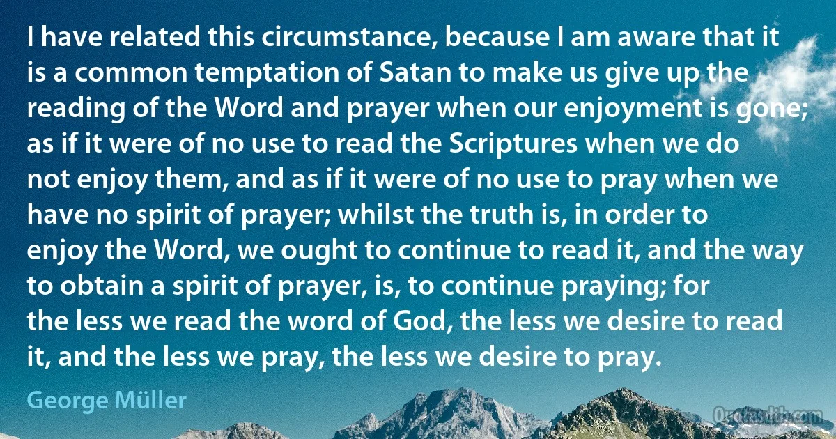 I have related this circumstance, because I am aware that it is a common temptation of Satan to make us give up the reading of the Word and prayer when our enjoyment is gone; as if it were of no use to read the Scriptures when we do not enjoy them, and as if it were of no use to pray when we have no spirit of prayer; whilst the truth is, in order to enjoy the Word, we ought to continue to read it, and the way to obtain a spirit of prayer, is, to continue praying; for the less we read the word of God, the less we desire to read it, and the less we pray, the less we desire to pray. (George Müller)