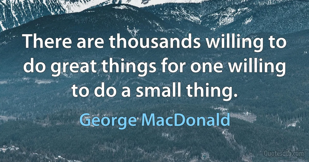 There are thousands willing to do great things for one willing to do a small thing. (George MacDonald)