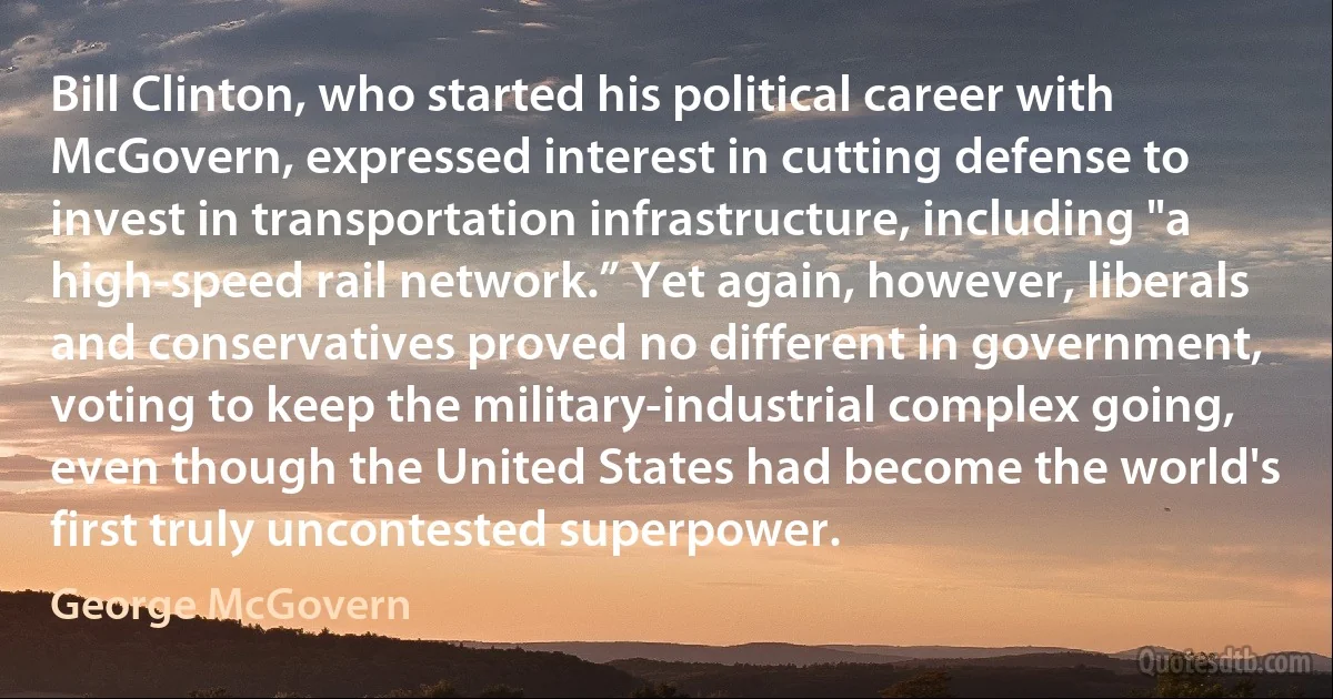 Bill Clinton, who started his political career with McGovern, expressed interest in cutting defense to invest in transportation infrastructure, including "a high-speed rail network.” Yet again, however, liberals and conservatives proved no different in government, voting to keep the military-industrial complex going, even though the United States had become the world's first truly uncontested superpower. (George McGovern)