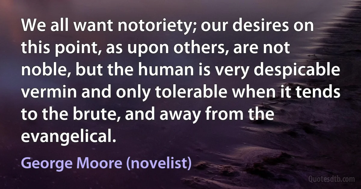 We all want notoriety; our desires on this point, as upon others, are not noble, but the human is very despicable vermin and only tolerable when it tends to the brute, and away from the evangelical. (George Moore (novelist))