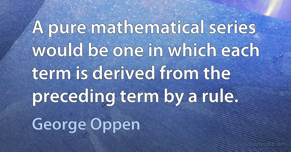 A pure mathematical series would be one in which each term is derived from the preceding term by a rule. (George Oppen)