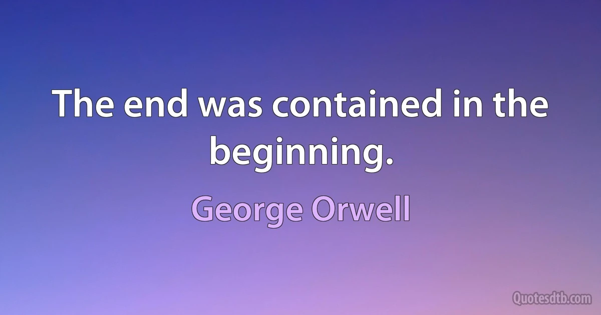 The end was contained in the beginning. (George Orwell)