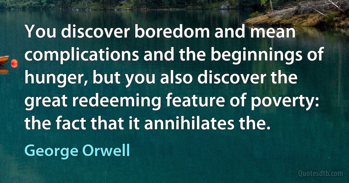 You discover boredom and mean complications and the beginnings of hunger, but you also discover the great redeeming feature of poverty: the fact that it annihilates the. (George Orwell)