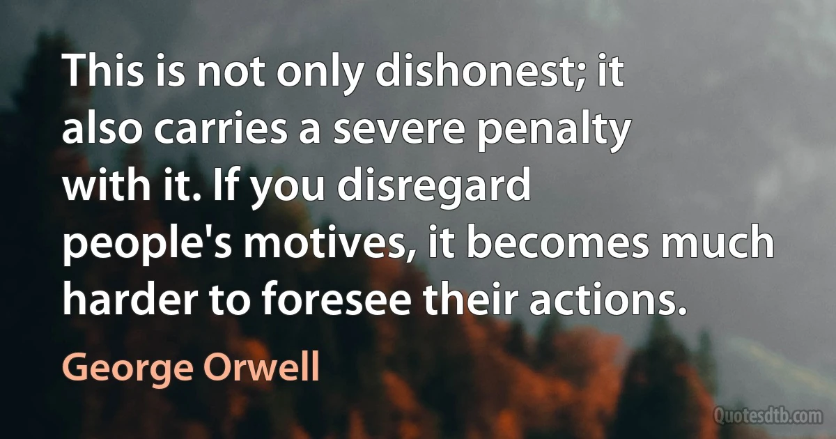 This is not only dishonest; it also carries a severe penalty with it. If you disregard people's motives, it becomes much harder to foresee their actions. (George Orwell)