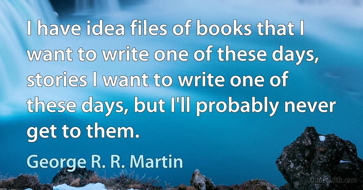 I have idea files of books that I want to write one of these days, stories I want to write one of these days, but I'll probably never get to them. (George R. R. Martin)