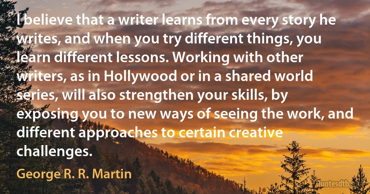 I believe that a writer learns from every story he writes, and when you try different things, you learn different lessons. Working with other writers, as in Hollywood or in a shared world series, will also strengthen your skills, by exposing you to new ways of seeing the work, and different approaches to certain creative challenges. (George R. R. Martin)