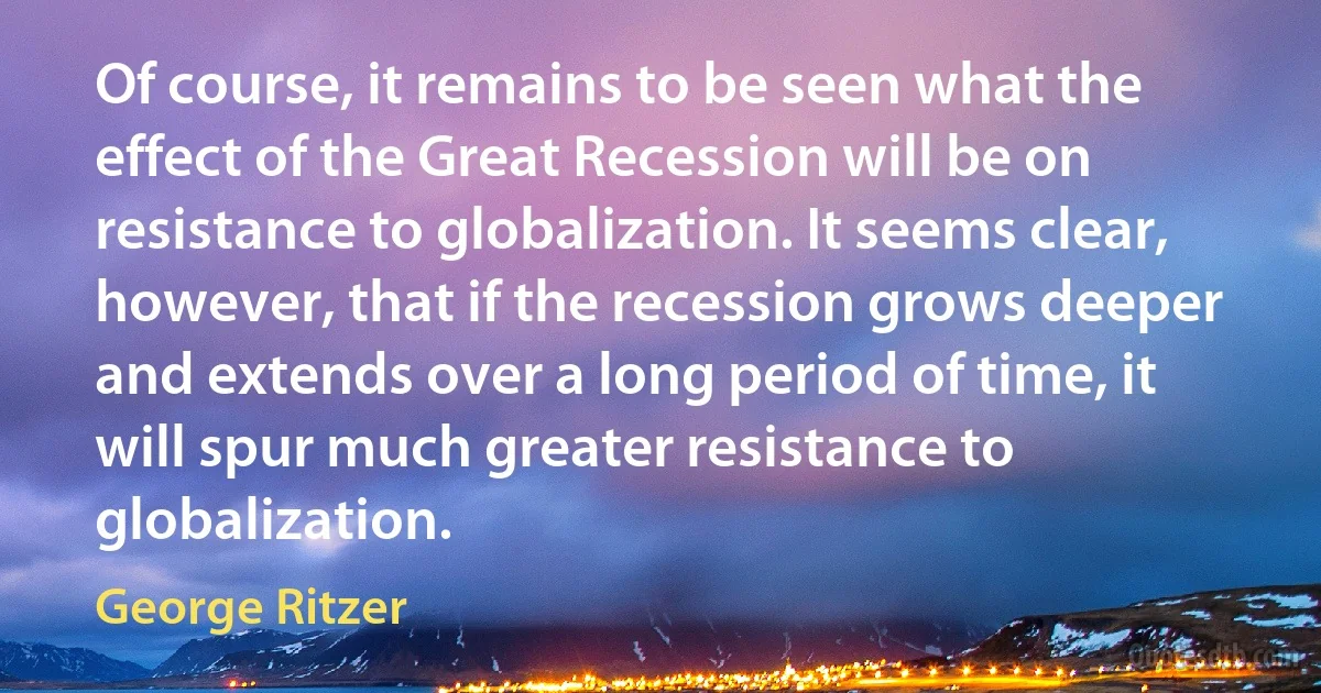 Of course, it remains to be seen what the effect of the Great Recession will be on resistance to globalization. It seems clear, however, that if the recession grows deeper and extends over a long period of time, it will spur much greater resistance to globalization. (George Ritzer)