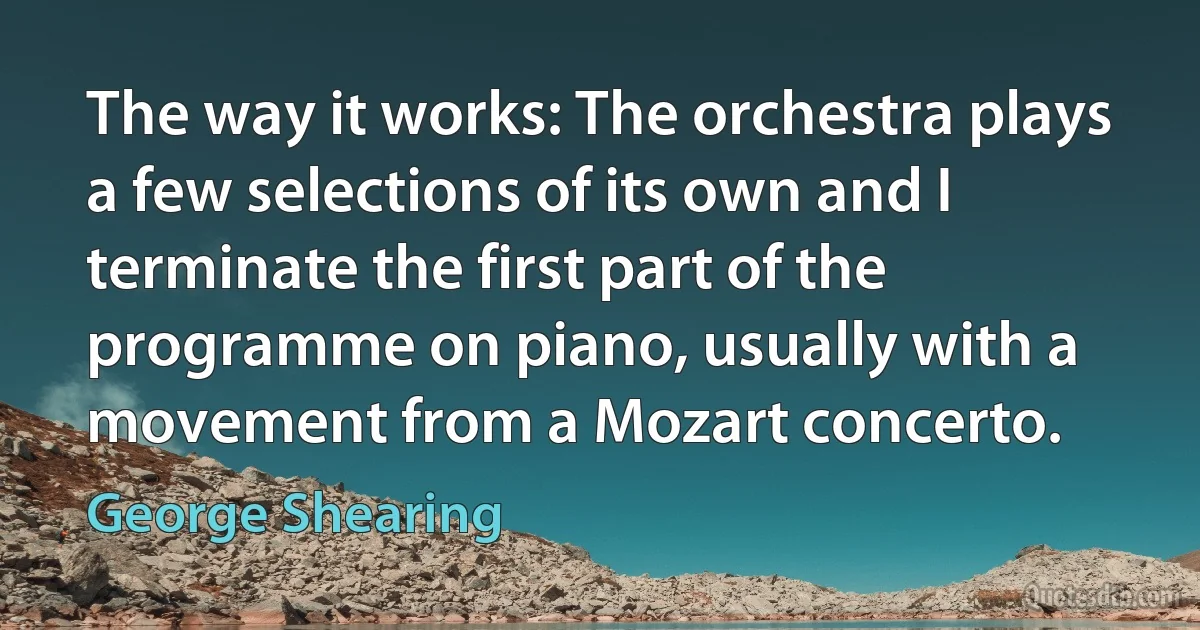 The way it works: The orchestra plays a few selections of its own and I terminate the first part of the programme on piano, usually with a movement from a Mozart concerto. (George Shearing)