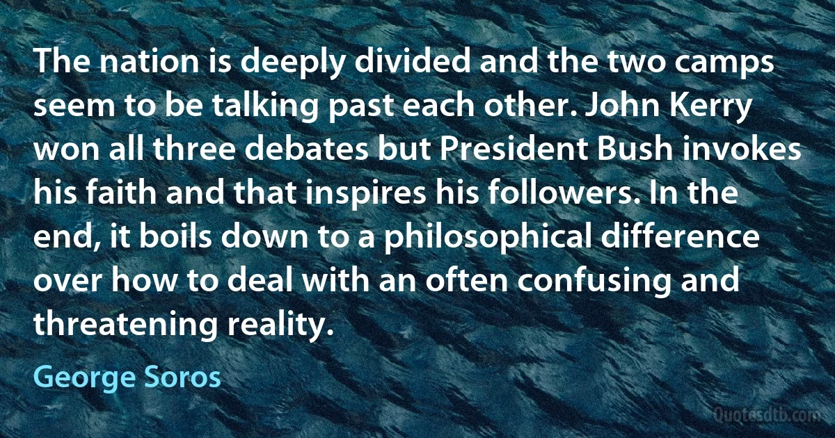 The nation is deeply divided and the two camps seem to be talking past each other. John Kerry won all three debates but President Bush invokes his faith and that inspires his followers. In the end, it boils down to a philosophical difference over how to deal with an often confusing and threatening reality. (George Soros)