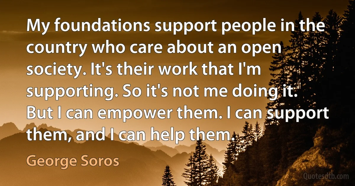 My foundations support people in the country who care about an open society. It's their work that I'm supporting. So it's not me doing it. But I can empower them. I can support them, and I can help them. (George Soros)