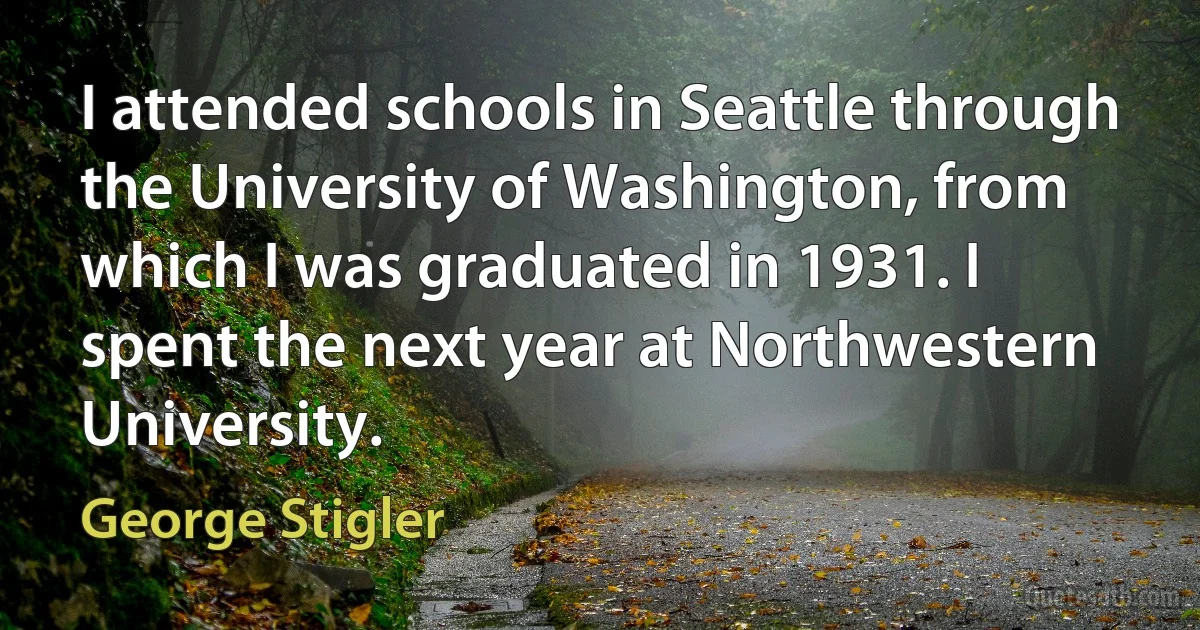 I attended schools in Seattle through the University of Washington, from which I was graduated in 1931. I spent the next year at Northwestern University. (George Stigler)