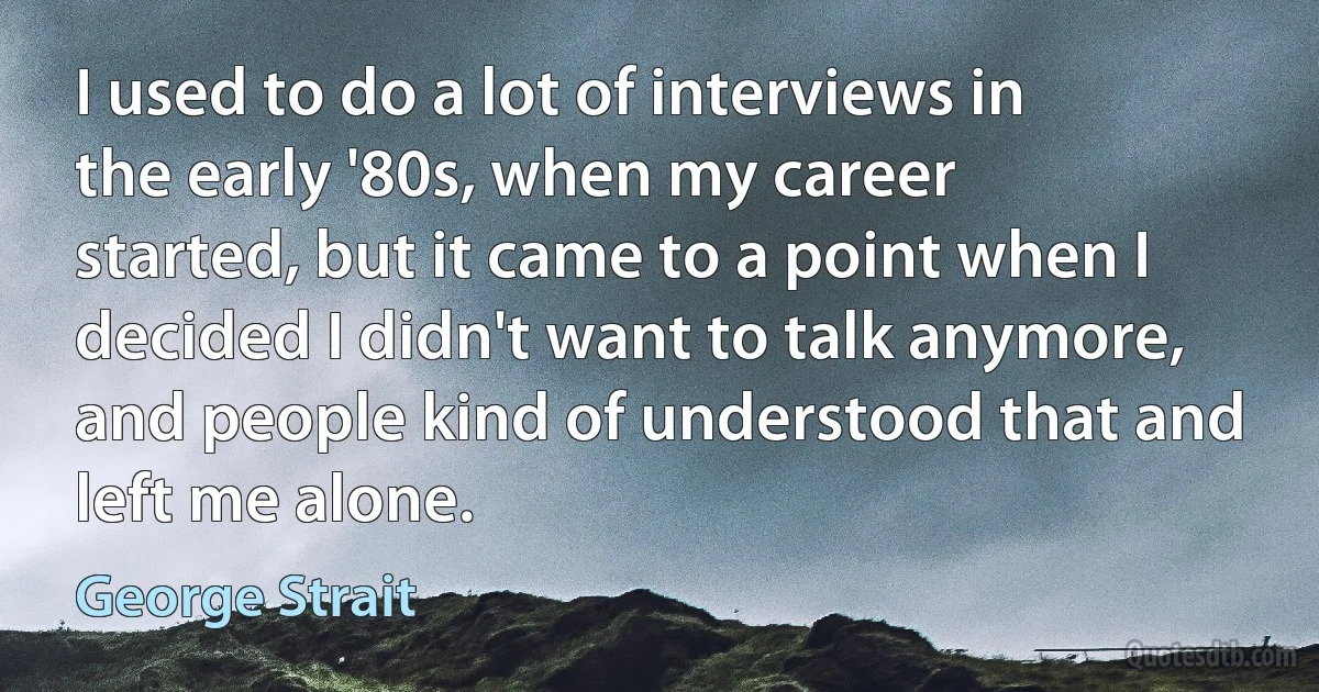 I used to do a lot of interviews in the early '80s, when my career started, but it came to a point when I decided I didn't want to talk anymore, and people kind of understood that and left me alone. (George Strait)