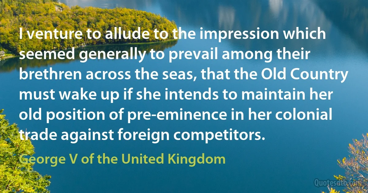 I venture to allude to the impression which seemed generally to prevail among their brethren across the seas, that the Old Country must wake up if she intends to maintain her old position of pre-eminence in her colonial trade against foreign competitors. (George V of the United Kingdom)