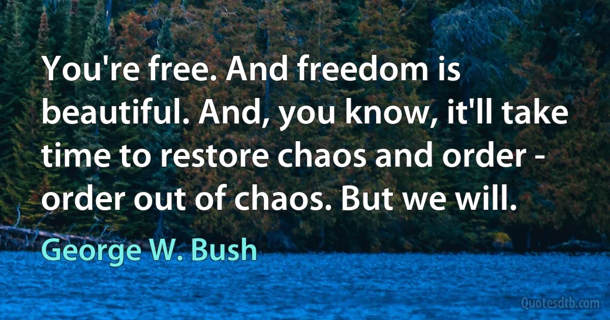 You're free. And freedom is beautiful. And, you know, it'll take time to restore chaos and order - order out of chaos. But we will. (George W. Bush)