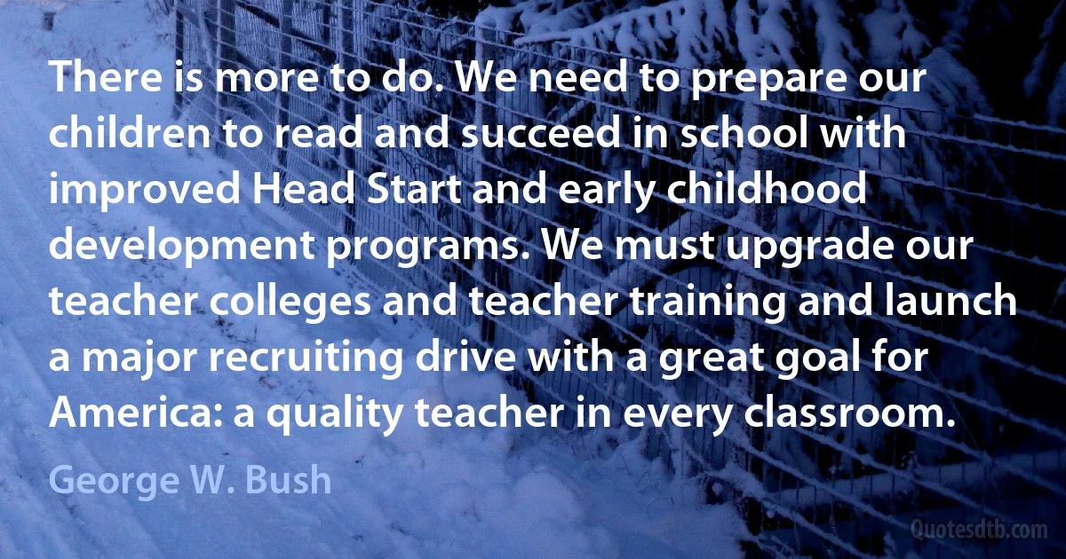 There is more to do. We need to prepare our children to read and succeed in school with improved Head Start and early childhood development programs. We must upgrade our teacher colleges and teacher training and launch a major recruiting drive with a great goal for America: a quality teacher in every classroom. (George W. Bush)