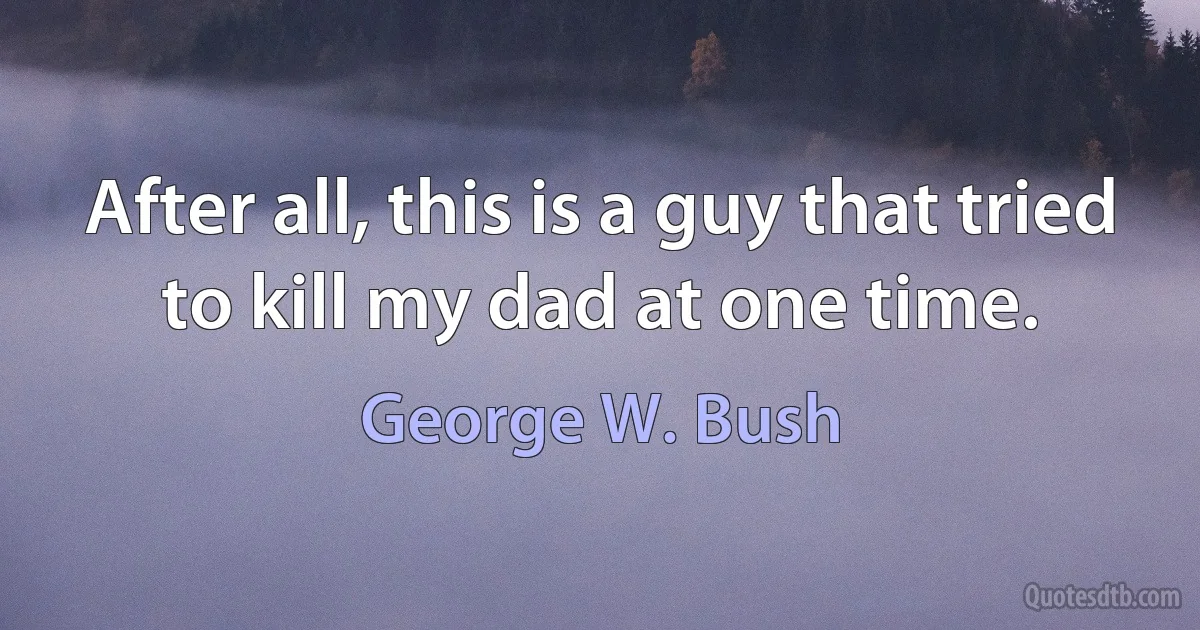 After all, this is a guy that tried to kill my dad at one time. (George W. Bush)