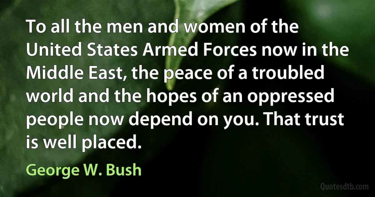 To all the men and women of the United States Armed Forces now in the Middle East, the peace of a troubled world and the hopes of an oppressed people now depend on you. That trust is well placed. (George W. Bush)