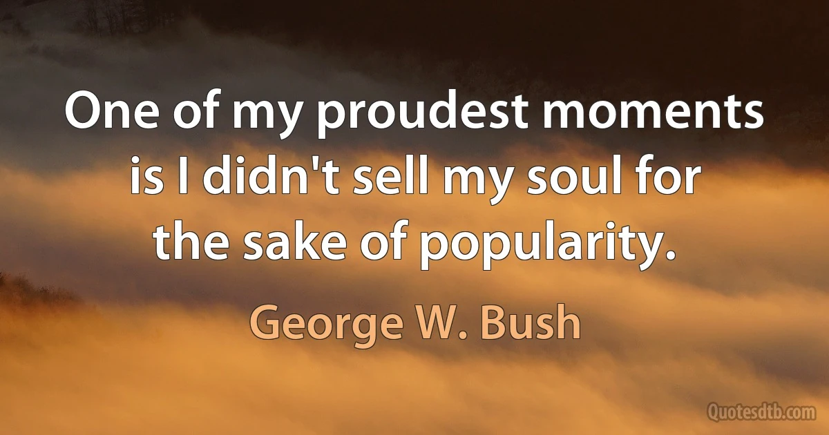 One of my proudest moments is I didn't sell my soul for the sake of popularity. (George W. Bush)