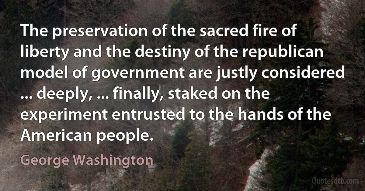 The preservation of the sacred fire of liberty and the destiny of the republican model of government are justly considered ... deeply, ... finally, staked on the experiment entrusted to the hands of the American people. (George Washington)