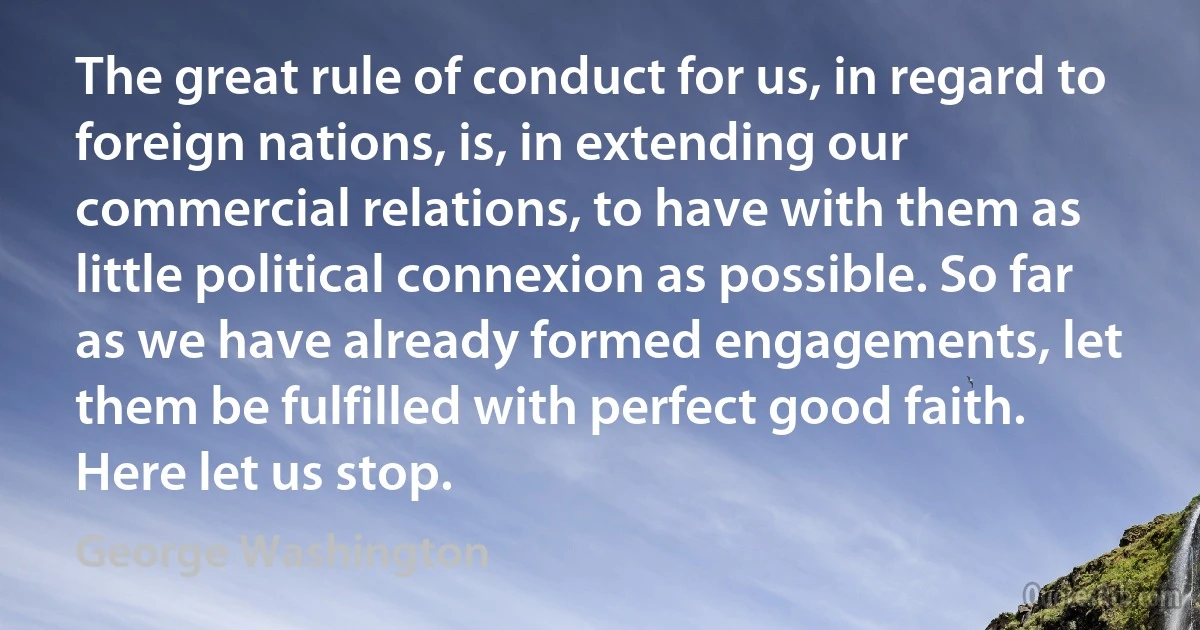 The great rule of conduct for us, in regard to foreign nations, is, in extending our commercial relations, to have with them as little political connexion as possible. So far as we have already formed engagements, let them be fulfilled with perfect good faith. Here let us stop. (George Washington)