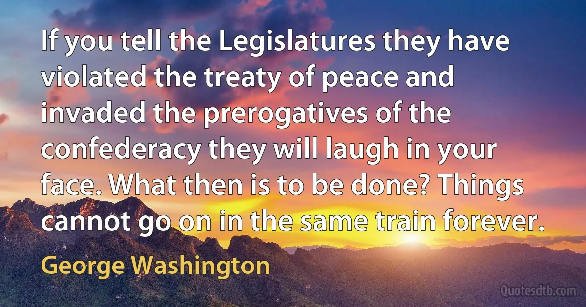 If you tell the Legislatures they have violated the treaty of peace and invaded the prerogatives of the confederacy they will laugh in your face. What then is to be done? Things cannot go on in the same train forever. (George Washington)