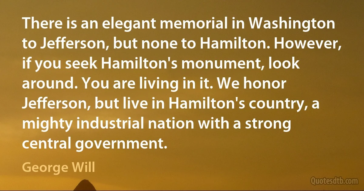 There is an elegant memorial in Washington to Jefferson, but none to Hamilton. However, if you seek Hamilton's monument, look around. You are living in it. We honor Jefferson, but live in Hamilton's country, a mighty industrial nation with a strong central government. (George Will)