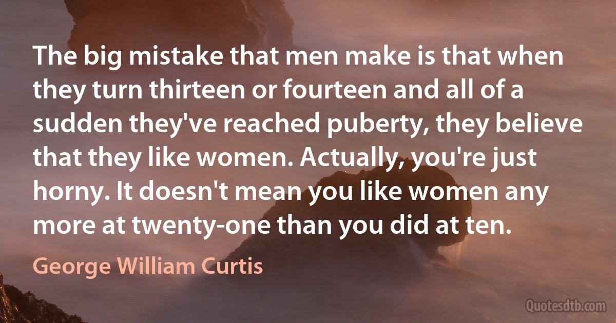 The big mistake that men make is that when they turn thirteen or fourteen and all of a sudden they've reached puberty, they believe that they like women. Actually, you're just horny. It doesn't mean you like women any more at twenty-one than you did at ten. (George William Curtis)