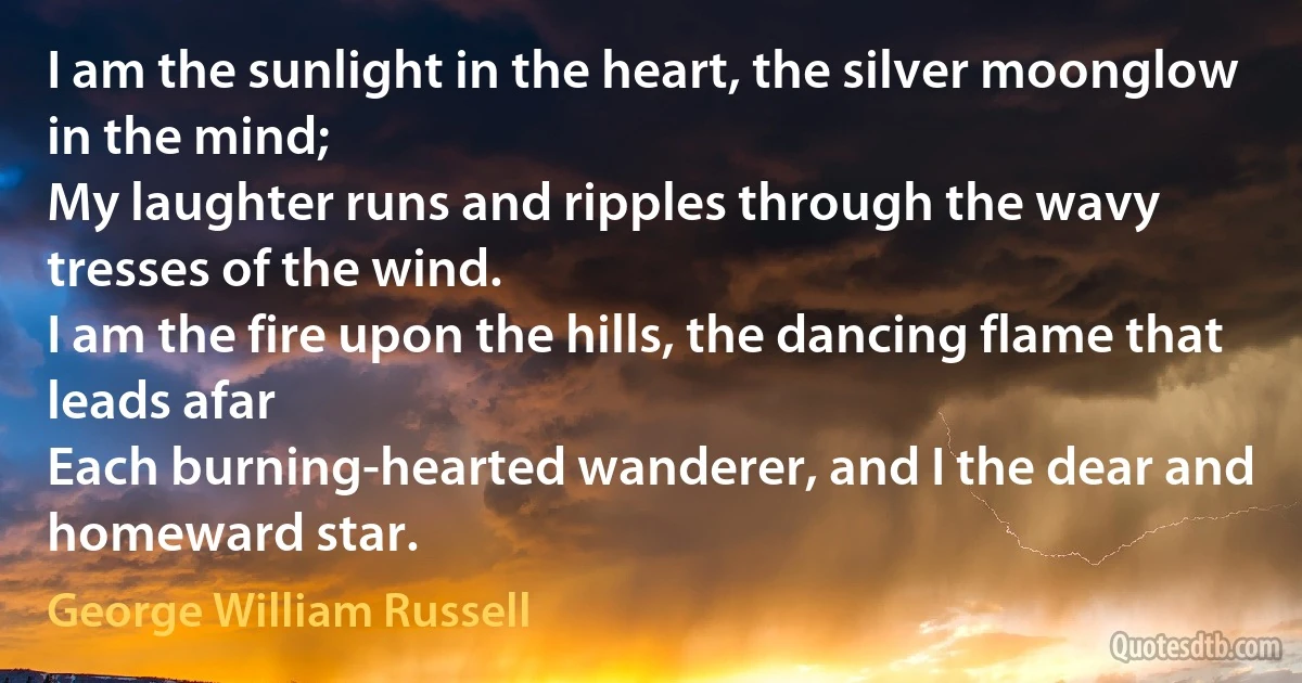 I am the sunlight in the heart, the silver moonglow in the mind;
My laughter runs and ripples through the wavy tresses of the wind.
I am the fire upon the hills, the dancing flame that leads afar
Each burning-hearted wanderer, and I the dear and homeward star. (George William Russell)