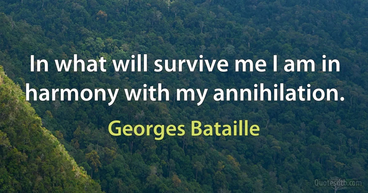 In what will survive me I am in harmony with my annihilation. (Georges Bataille)