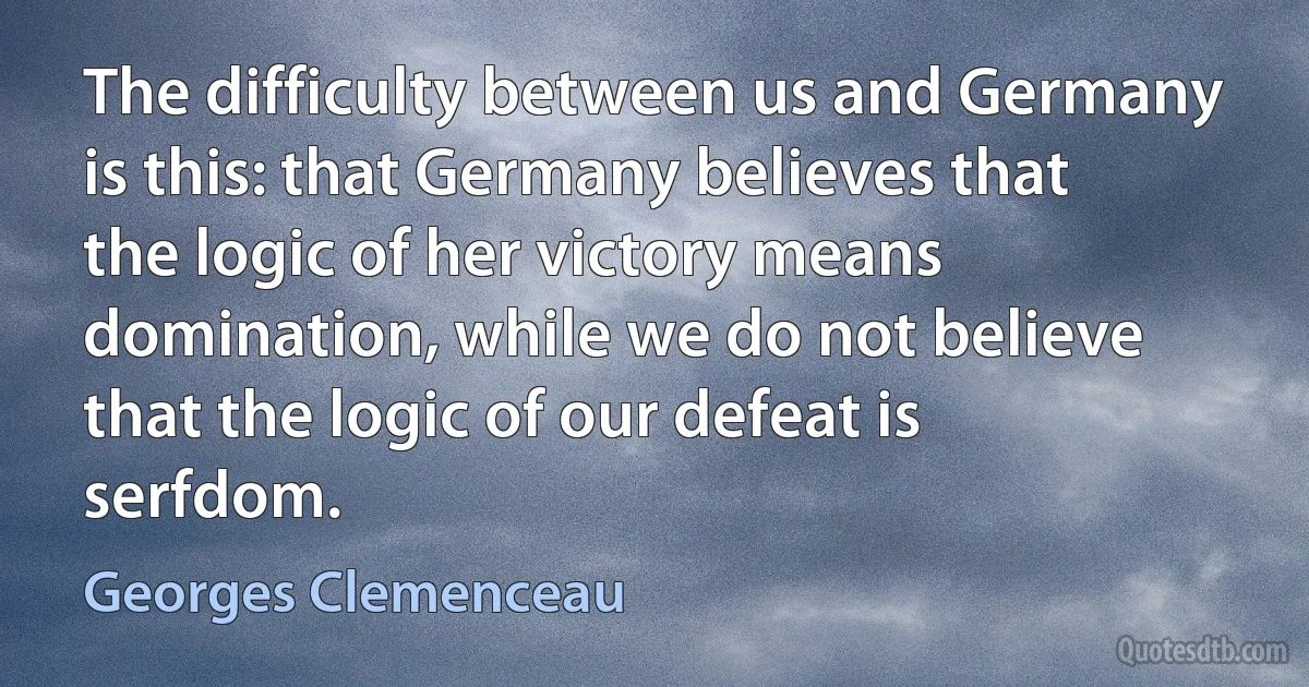 The difficulty between us and Germany is this: that Germany believes that the logic of her victory means domination, while we do not believe that the logic of our defeat is serfdom. (Georges Clemenceau)