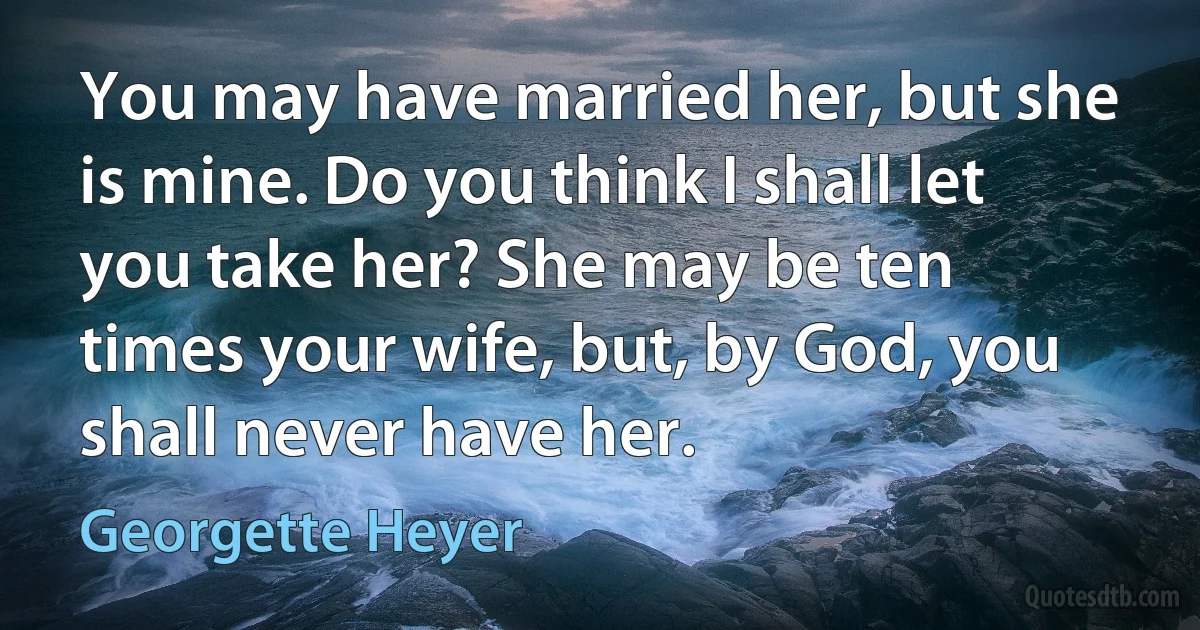 You may have married her, but she is mine. Do you think I shall let you take her? She may be ten times your wife, but, by God, you shall never have her. (Georgette Heyer)