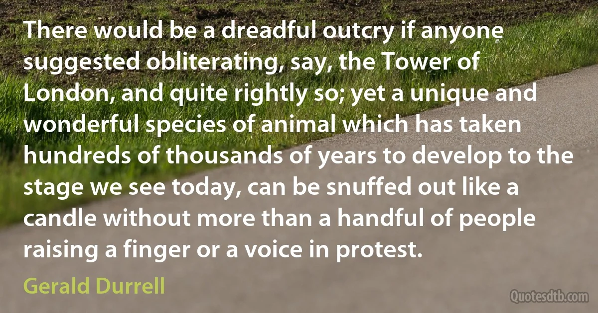 There would be a dreadful outcry if anyone suggested obliterating, say, the Tower of London, and quite rightly so; yet a unique and wonderful species of animal which has taken hundreds of thousands of years to develop to the stage we see today, can be snuffed out like a candle without more than a handful of people raising a finger or a voice in protest. (Gerald Durrell)