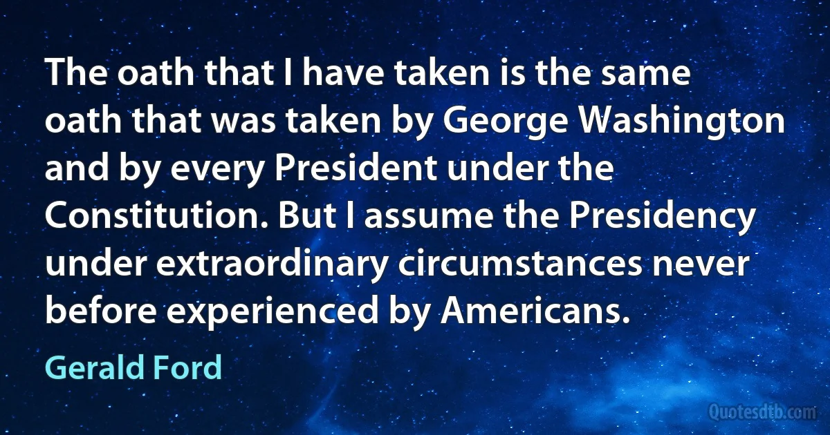 The oath that I have taken is the same oath that was taken by George Washington and by every President under the Constitution. But I assume the Presidency under extraordinary circumstances never before experienced by Americans. (Gerald Ford)