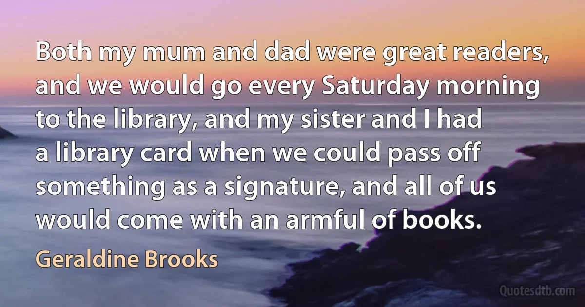 Both my mum and dad were great readers, and we would go every Saturday morning to the library, and my sister and I had a library card when we could pass off something as a signature, and all of us would come with an armful of books. (Geraldine Brooks)