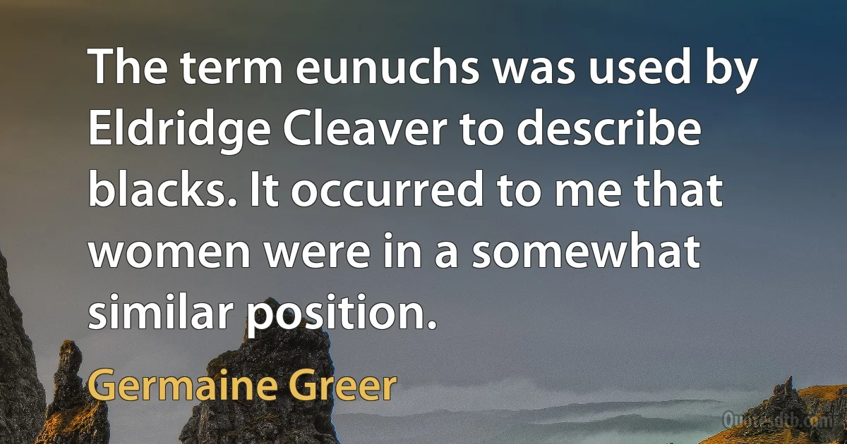 The term eunuchs was used by Eldridge Cleaver to describe blacks. It occurred to me that women were in a somewhat similar position. (Germaine Greer)