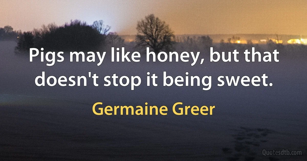 Pigs may like honey, but that doesn't stop it being sweet. (Germaine Greer)