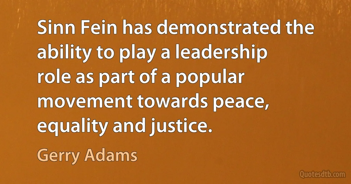 Sinn Fein has demonstrated the ability to play a leadership role as part of a popular movement towards peace, equality and justice. (Gerry Adams)