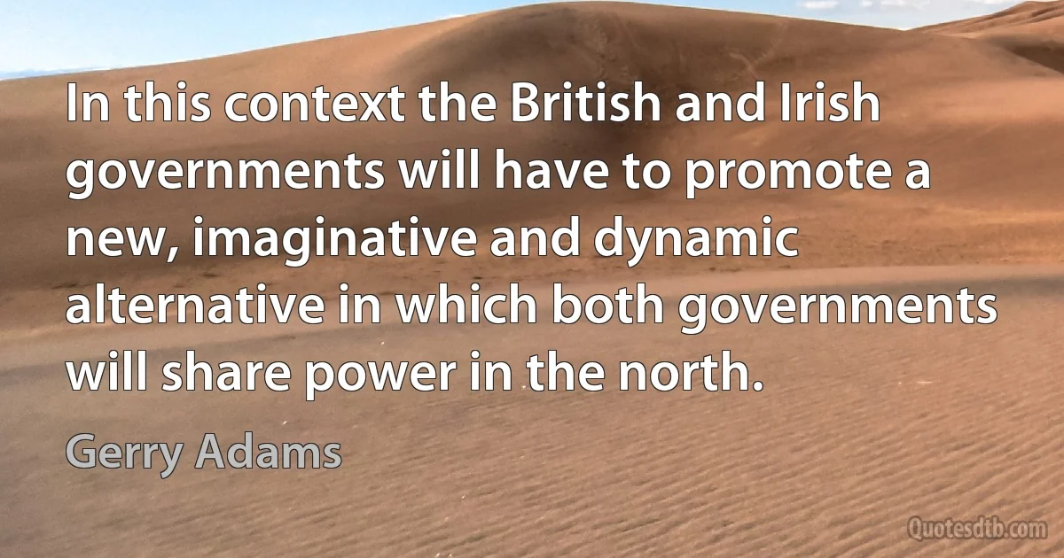 In this context the British and Irish governments will have to promote a new, imaginative and dynamic alternative in which both governments will share power in the north. (Gerry Adams)