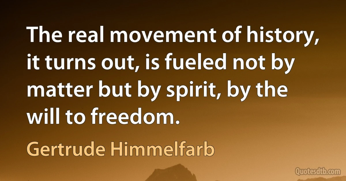 The real movement of history, it turns out, is fueled not by matter but by spirit, by the will to freedom. (Gertrude Himmelfarb)