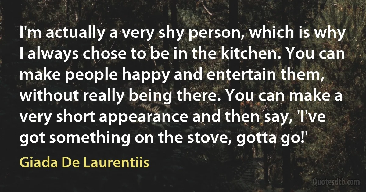 I'm actually a very shy person, which is why I always chose to be in the kitchen. You can make people happy and entertain them, without really being there. You can make a very short appearance and then say, 'I've got something on the stove, gotta go!' (Giada De Laurentiis)