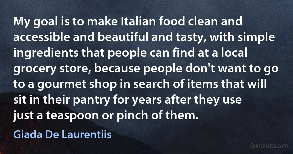 My goal is to make Italian food clean and accessible and beautiful and tasty, with simple ingredients that people can find at a local grocery store, because people don't want to go to a gourmet shop in search of items that will sit in their pantry for years after they use just a teaspoon or pinch of them. (Giada De Laurentiis)