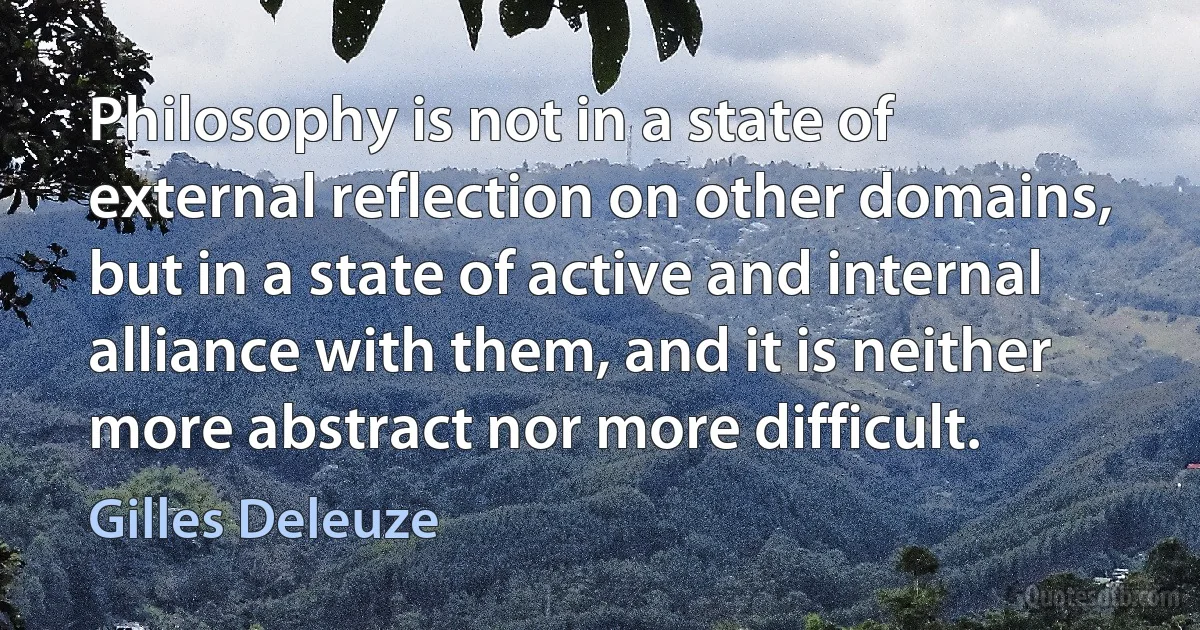 Philosophy is not in a state of external reflection on other domains, but in a state of active and internal alliance with them, and it is neither more abstract nor more difficult. (Gilles Deleuze)