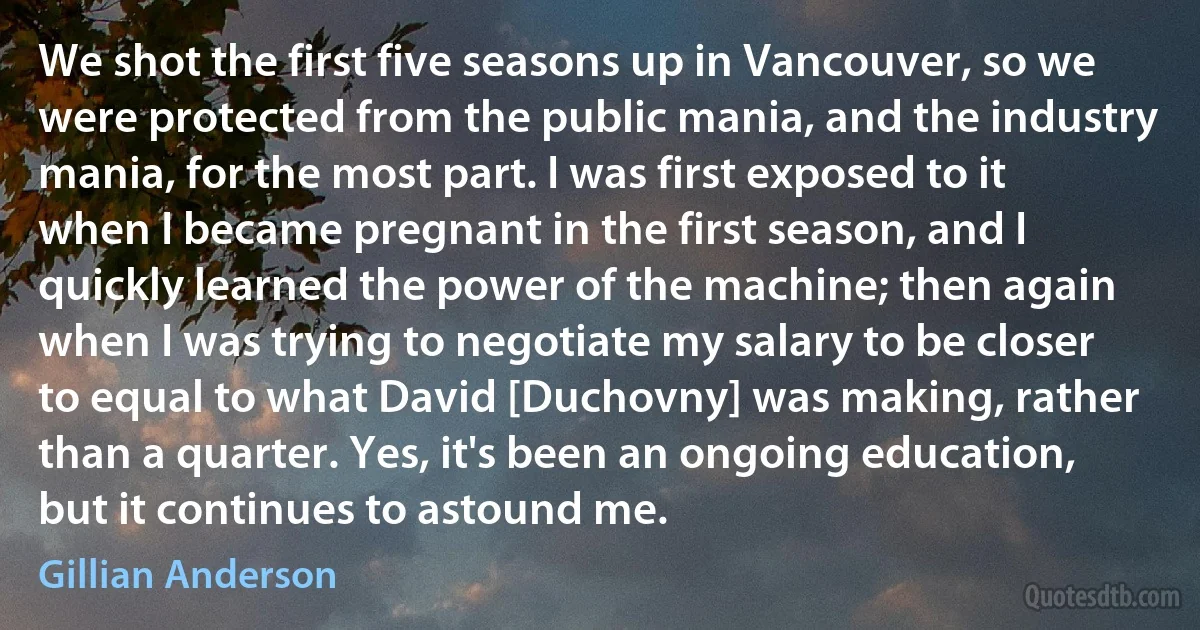 We shot the first five seasons up in Vancouver, so we were protected from the public mania, and the industry mania, for the most part. I was first exposed to it when I became pregnant in the first season, and I quickly learned the power of the machine; then again when I was trying to negotiate my salary to be closer to equal to what David [Duchovny] was making, rather than a quarter. Yes, it's been an ongoing education, but it continues to astound me. (Gillian Anderson)