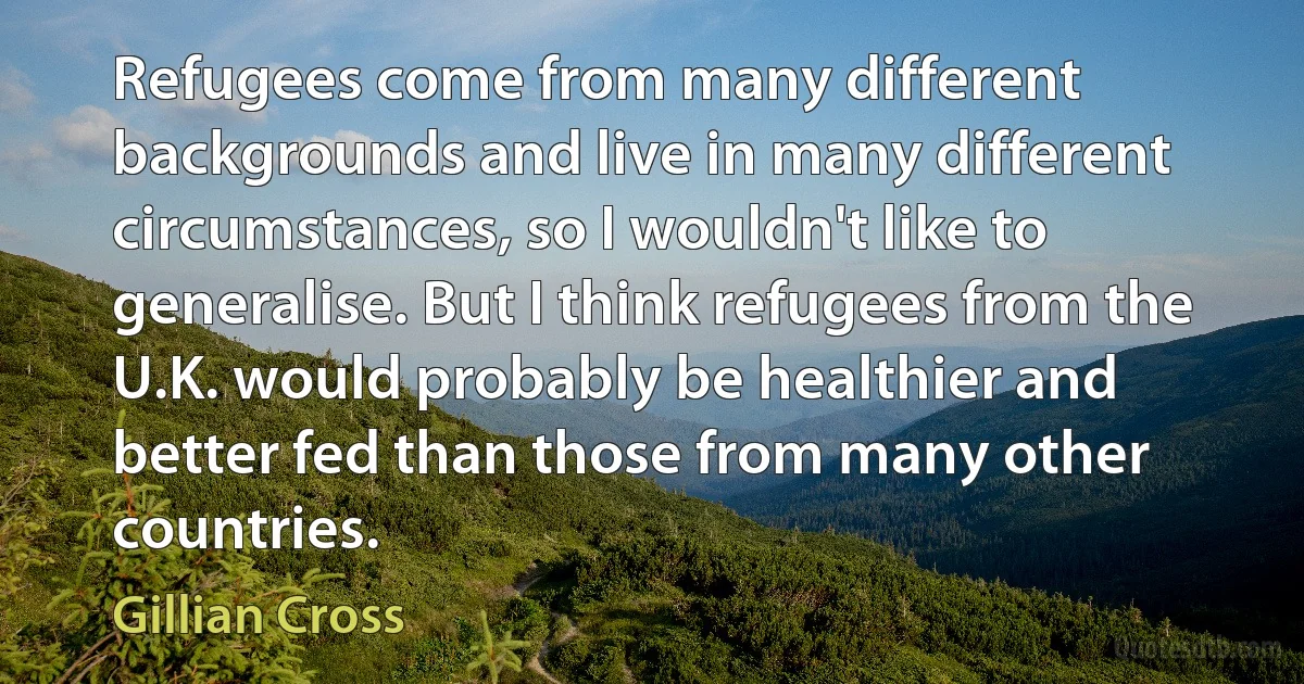 Refugees come from many different backgrounds and live in many different circumstances, so I wouldn't like to generalise. But I think refugees from the U.K. would probably be healthier and better fed than those from many other countries. (Gillian Cross)