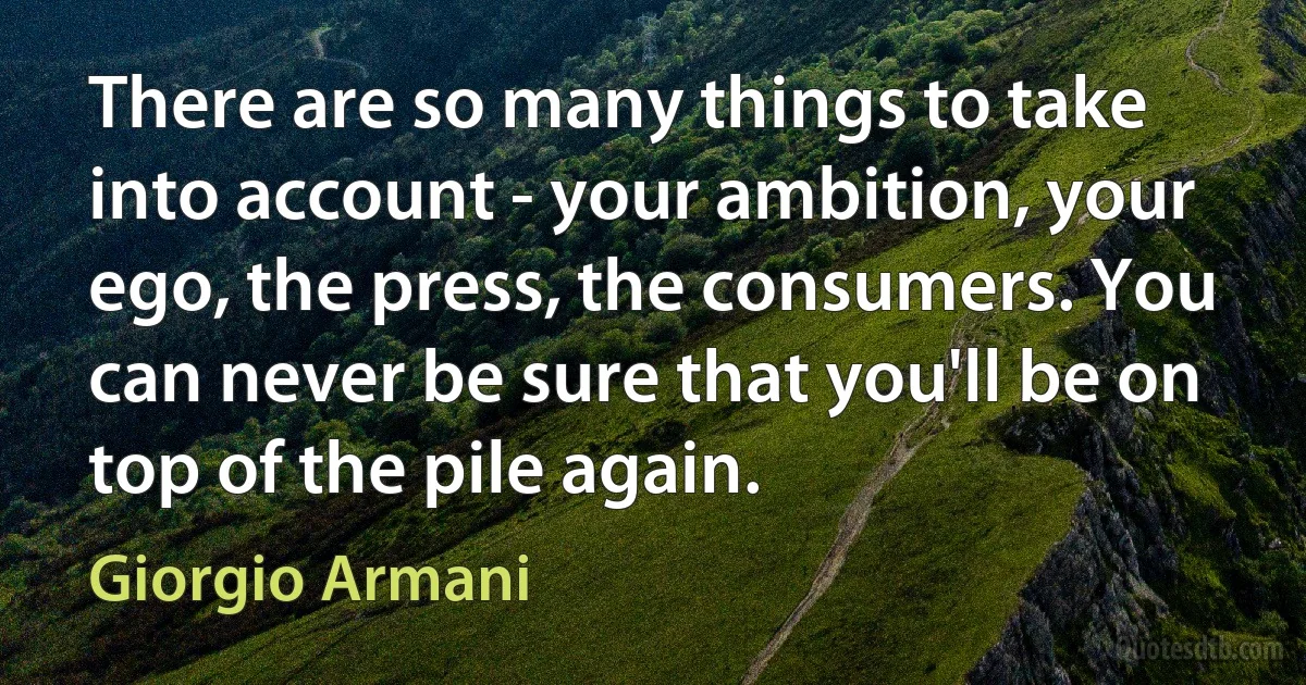 There are so many things to take into account - your ambition, your ego, the press, the consumers. You can never be sure that you'll be on top of the pile again. (Giorgio Armani)