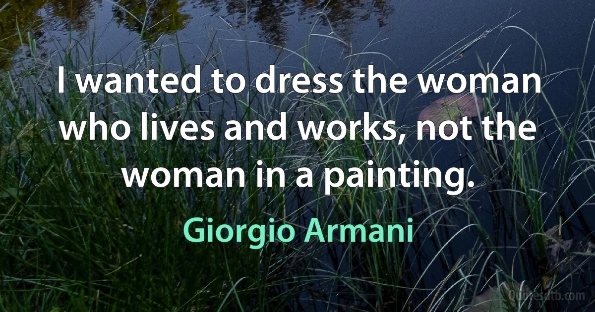 I wanted to dress the woman who lives and works, not the woman in a painting. (Giorgio Armani)